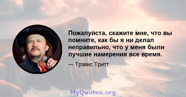 Пожалуйста, скажите мне, что вы помните, как бы я ни делал неправильно, что у меня были лучшие намерения все время.