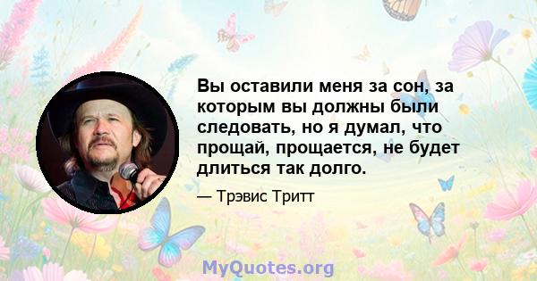 Вы оставили меня за сон, за которым вы должны были следовать, но я думал, что прощай, прощается, не будет длиться так долго.