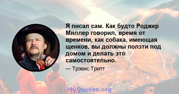 Я писал сам. Как будто Роджер Миллер говорил, время от времени, как собака, имеющая щенков, вы должны ползти под домом и делать это самостоятельно.