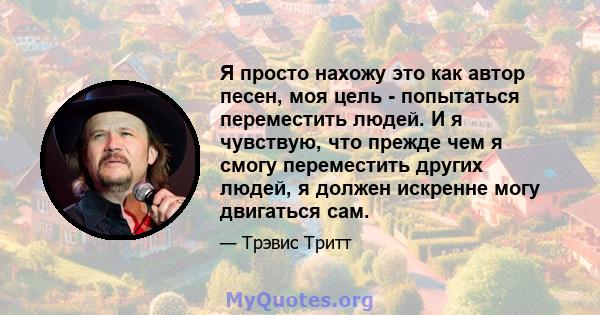 Я просто нахожу это как автор песен, моя цель - попытаться переместить людей. И я чувствую, что прежде чем я смогу переместить других людей, я должен искренне могу двигаться сам.