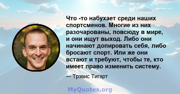 Что -то набухает среди наших спортсменов. Многие из них разочарованы, повсюду в мире, и они ищут выход. Либо они начинают допировать себя, либо бросают спорт. Или же они встают и требуют, чтобы те, кто имеет право