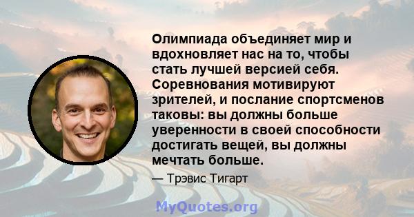 Олимпиада объединяет мир и вдохновляет нас на то, чтобы стать лучшей версией себя. Соревнования мотивируют зрителей, и послание спортсменов таковы: вы должны больше уверенности в своей способности достигать вещей, вы