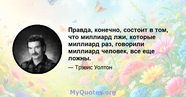 Правда, конечно, состоит в том, что миллиард лжи, которые миллиард раз, говорили миллиард человек, все еще ложны.