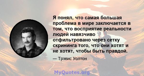 Я понял, что самая большая проблема в мире заключается в том, что восприятие реальности людей навязчиво отфильтровано через сетку скрининга того, что они хотят и не хотят, чтобы быть правдой.