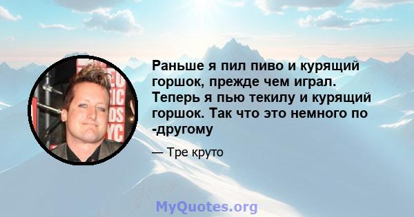 Раньше я пил пиво и курящий горшок, прежде чем играл. Теперь я пью текилу и курящий горшок. Так что это немного по -другому