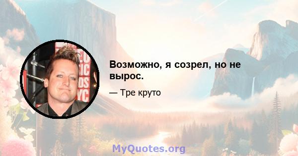 Возможно, я созрел, но не вырос.