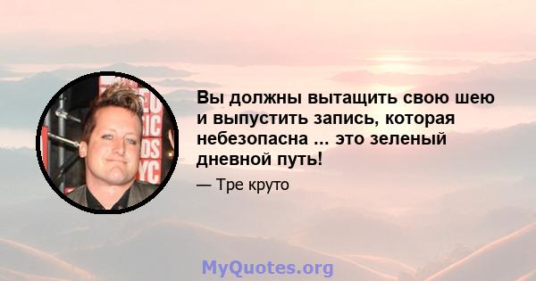 Вы должны вытащить свою шею и выпустить запись, которая небезопасна ... это зеленый дневной путь!