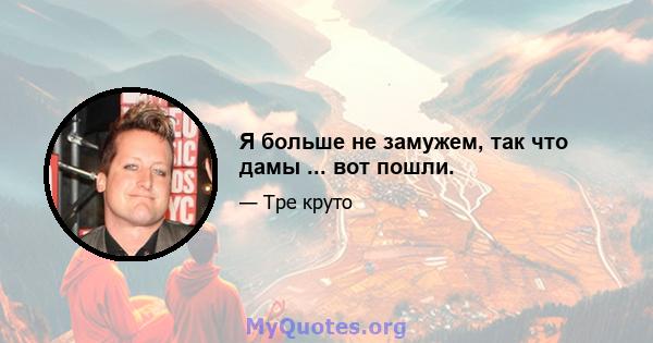 Я больше не замужем, так что дамы ... вот пошли.