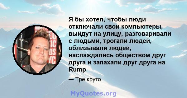 Я бы хотел, чтобы люди отключали свои компьютеры, выйдут на улицу, разговаривали с людьми, трогали людей, облизывали людей, наслаждались обществом друг друга и запахали друг друга на Rump