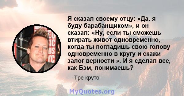 Я сказал своему отцу: «Да, я буду барабанщиком», и он сказал: «Ну, если ты сможешь втирать живот одновременно, когда ты погладишь свою голову одновременно в кругу и скажи залог верности ». И я сделал все, как Бэм,