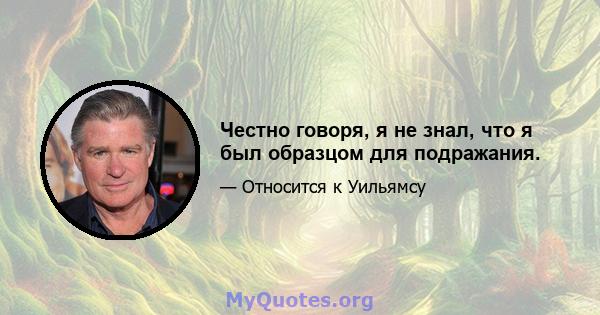 Честно говоря, я не знал, что я был образцом для подражания.