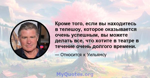 Кроме того, если вы находитесь в телешоу, которое оказывается очень успешным, вы можете делать все, что хотите в театре в течение очень долгого времени.