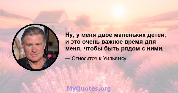 Ну, у меня двое маленьких детей, и это очень важное время для меня, чтобы быть рядом с ними.