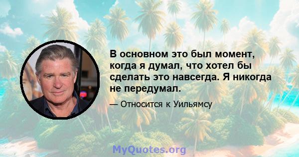 В основном это был момент, когда я думал, что хотел бы сделать это навсегда. Я никогда не передумал.