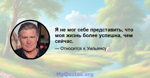 Я не мог себе представить, что моя жизнь более успешна, чем сейчас.