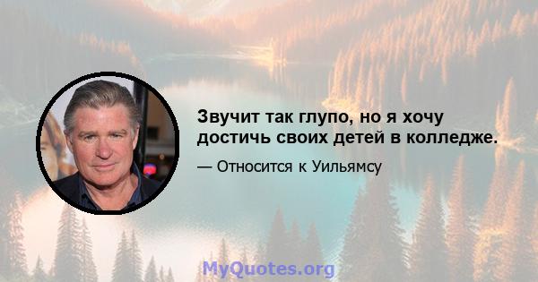 Звучит так глупо, но я хочу достичь своих детей в колледже.