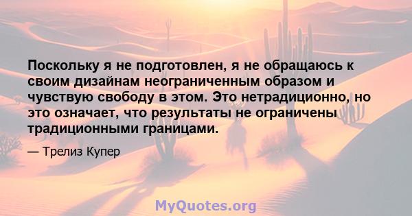 Поскольку я не подготовлен, я не обращаюсь к своим дизайнам неограниченным образом и чувствую свободу в этом. Это нетрадиционно, но это означает, что результаты не ограничены традиционными границами.