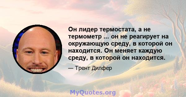 Он лидер термостата, а не термометр ... он не реагирует на окружающую среду, в которой он находится. Он меняет каждую среду, в которой он находится.