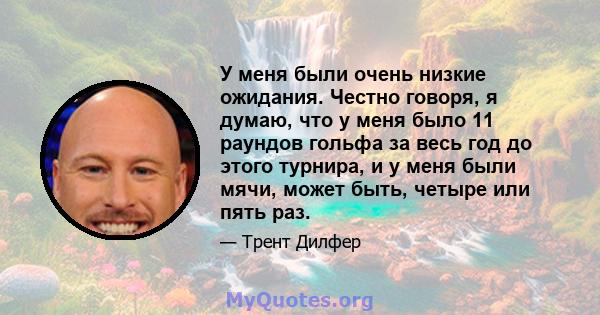 У меня были очень низкие ожидания. Честно говоря, я думаю, что у меня было 11 раундов гольфа за весь год до этого турнира, и у меня были мячи, может быть, четыре или пять раз.