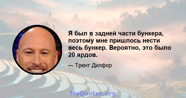 Я был в задней части бункера, поэтому мне пришлось нести весь бункер. Вероятно, это было 20 ярдов.