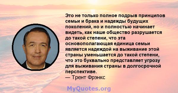 Это не только полное подрыв принципов семьи и брака и надежды будущих поколений, но и полностью начинает видеть, как наше общество разрушается до такой степени, что эта основополагающая единица семьи является надеждой