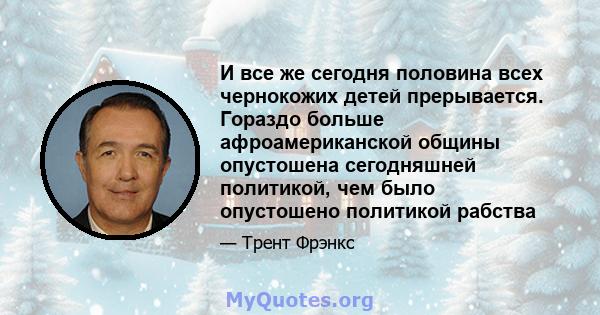 И все же сегодня половина всех чернокожих детей прерывается. Гораздо больше афроамериканской общины опустошена сегодняшней политикой, чем было опустошено политикой рабства