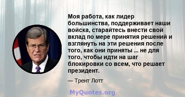 Моя работа, как лидер большинства, поддерживает наши войска, старайтесь внести свой вклад по мере принятия решений и взглянуть на эти решения после того, как они приняты ... не для того, чтобы идти на шаг блокировки со