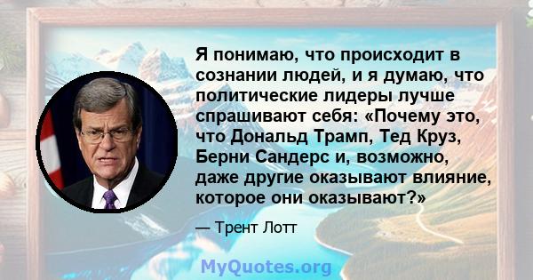 Я понимаю, что происходит в сознании людей, и я думаю, что политические лидеры лучше спрашивают себя: «Почему это, что Дональд Трамп, Тед Круз, Берни Сандерс и, возможно, даже другие оказывают влияние, которое они