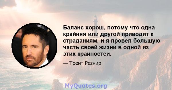 Баланс хорош, потому что одна крайняя или другой приводит к страданиям, и я провел большую часть своей жизни в одной из этих крайностей.