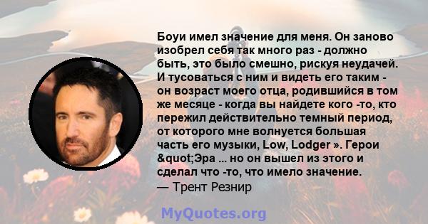 Боуи имел значение для меня. Он заново изобрел себя так много раз - должно быть, это было смешно, рискуя неудачей. И тусоваться с ним и видеть его таким - он возраст моего отца, родившийся в том же месяце - когда вы