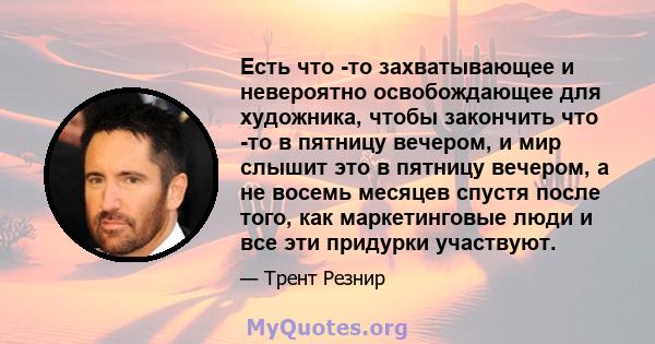 Есть что -то захватывающее и невероятно освобождающее для художника, чтобы закончить что -то в пятницу вечером, и мир слышит это в пятницу вечером, а не восемь месяцев спустя после того, как маркетинговые люди и все эти 