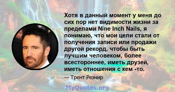 Хотя в данный момент у меня до сих пор нет видимости жизни за пределами Nine Inch Nails, я понимаю, что мои цели стали от получения записи или продажи другой рекорд, чтобы быть лучшим человеком, более всестороннее,