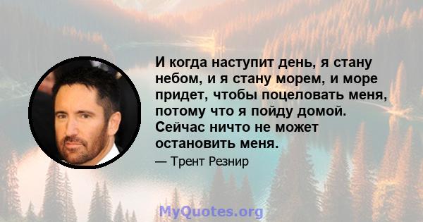 И когда наступит день, я стану небом, и я стану морем, и море придет, чтобы поцеловать меня, потому что я пойду домой. Сейчас ничто не может остановить меня.