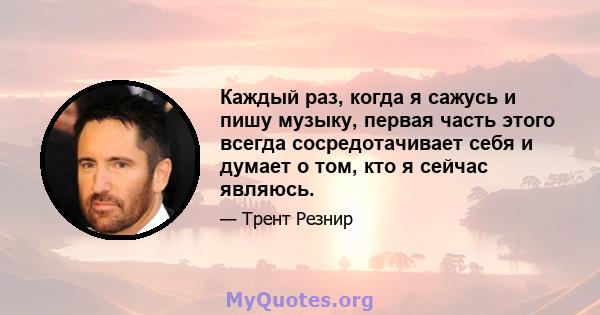 Каждый раз, когда я сажусь и пишу музыку, первая часть этого всегда сосредотачивает себя и думает о том, кто я сейчас являюсь.