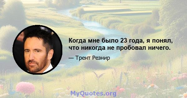 Когда мне было 23 года, я понял, что никогда не пробовал ничего.