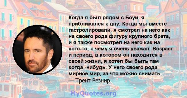 Когда я был рядом с Боуи, я приближался к дну. Когда мы вместе гастролировали, я смотрел на него как на своего рода фигуру крупного брата, и я также посмотрел на него как на кого-то, к чему я очень уважал. Возраст и