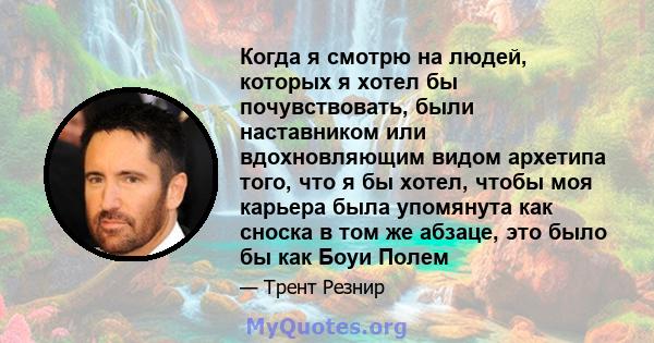 Когда я смотрю на людей, которых я хотел бы почувствовать, были наставником или вдохновляющим видом архетипа того, что я бы хотел, чтобы моя карьера была упомянута как сноска в том же абзаце, это было бы как Боуи Полем