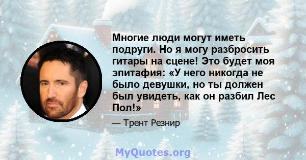 Многие люди могут иметь подруги. Но я могу разбросить гитары на сцене! Это будет моя эпитафия: «У него никогда не было девушки, но ты должен был увидеть, как он разбил Лес Пол!»