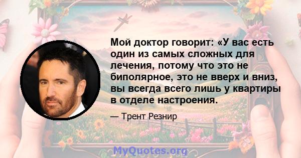 Мой доктор говорит: «У вас есть один из самых сложных для лечения, потому что это не биполярное, это не вверх и вниз, вы всегда всего лишь у квартиры в отделе настроения.