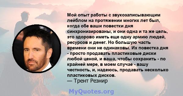 Мой опыт работы с звукозаписывающим лейблом на протяжении многих лет был, когда обе ваши повестки дня синхронизированы, и они одна и та же цель, это здорово иметь еще одну армию людей, ресурсов и денег. Но большую часть 