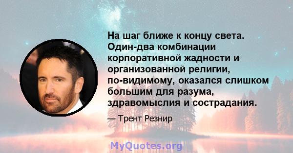 На шаг ближе к концу света. Один-два комбинации корпоративной жадности и организованной религии, по-видимому, оказался слишком большим для разума, здравомыслия и сострадания.