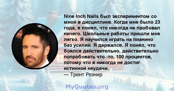 Nine Inch Nails был экспериментом со мной в дисциплине. Когда мне было 23 года, я понял, что никогда не пробовал ничего. Школьные работы пришли мне легко. Я научился играть на пианино без усилий. Я держался. Я понял,