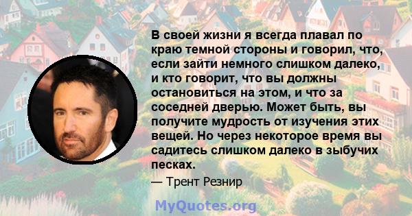 В своей жизни я всегда плавал по краю темной стороны и говорил, что, если зайти немного слишком далеко, и кто говорит, что вы должны остановиться на этом, и что за соседней дверью. Может быть, вы получите мудрость от