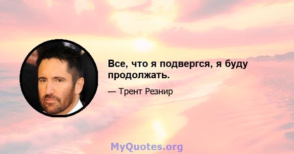 Все, что я подвергся, я буду продолжать.