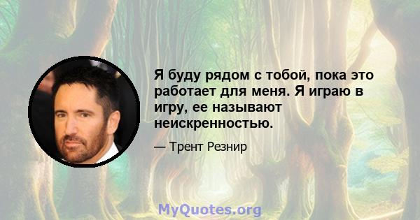 Я буду рядом с тобой, пока это работает для меня. Я играю в игру, ее называют неискренностью.