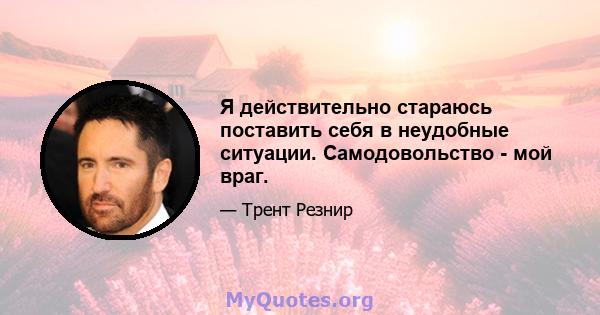 Я действительно стараюсь поставить себя в неудобные ситуации. Самодовольство - мой враг.