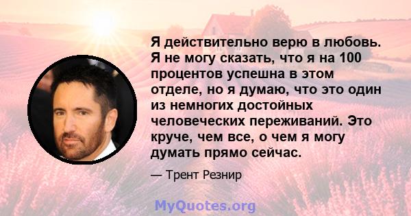 Я действительно верю в любовь. Я не могу сказать, что я на 100 процентов успешна в этом отделе, но я думаю, что это один из немногих достойных человеческих переживаний. Это круче, чем все, о чем я могу думать прямо