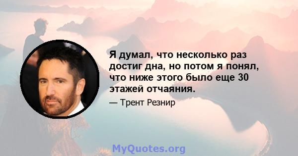 Я думал, что несколько раз достиг дна, но потом я понял, что ниже этого было еще 30 этажей отчаяния.