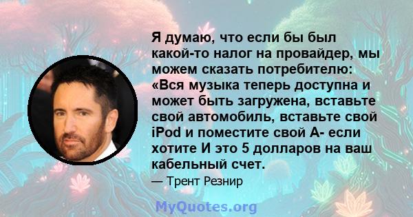 Я думаю, что если бы был какой-то налог на провайдер, мы можем сказать потребителю: «Вся музыка теперь доступна и может быть загружена, вставьте свой автомобиль, вставьте свой iPod и поместите свой A- если хотите И это