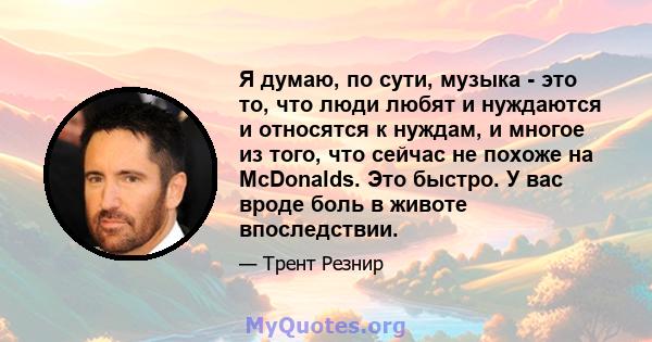 Я думаю, по сути, музыка - это то, что люди любят и нуждаются и относятся к нуждам, и многое из того, что сейчас не похоже на McDonalds. Это быстро. У вас вроде боль в животе впоследствии.